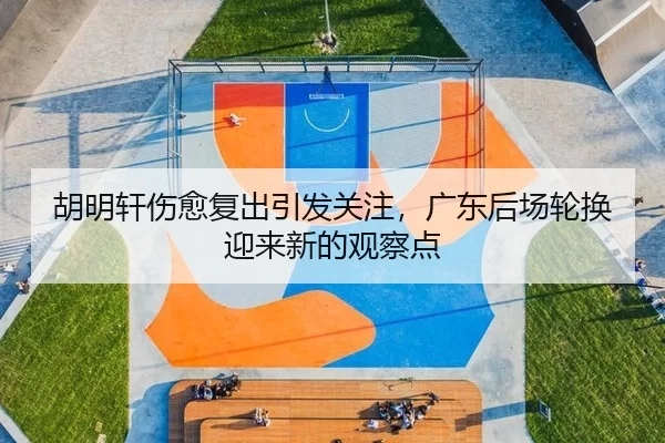 胡明轩伤愈复出引发关注，广东后场轮换迎来新的观察点